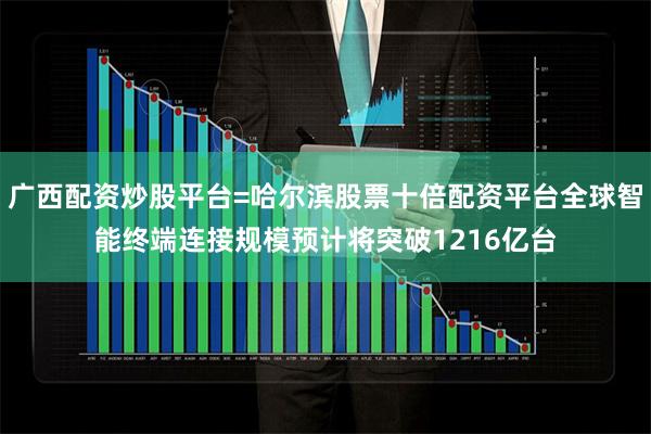 广西配资炒股平台=哈尔滨股票十倍配资平台全球智能终端连接规模预计将突破1216亿台