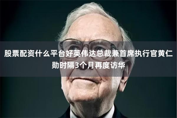 股票配资什么平台好英伟达总裁兼首席执行官黄仁勋时隔3个月再度访华