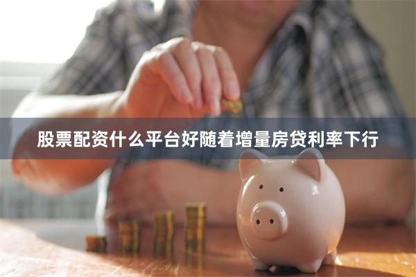 股票配资什么平台好随着增量房贷利率下行