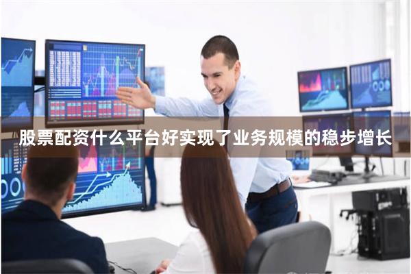 股票配资什么平台好实现了业务规模的稳步增长