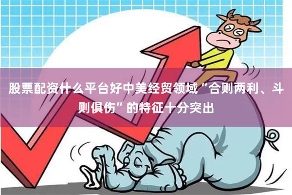 股票配资什么平台好中美经贸领域“合则两利、斗则俱伤”的特征十分突出
